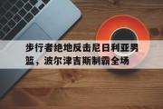 开云体育-步行者绝地反击尼日利亚男篮，波尔津吉斯制霸全场的简单介绍