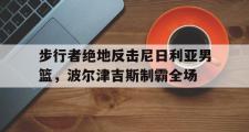 开云体育-步行者绝地反击尼日利亚男篮，波尔津吉斯制霸全场的简单介绍